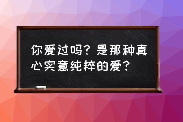 我们真的爱过吗33 你爱过吗？是那种真心实意纯粹的爱？