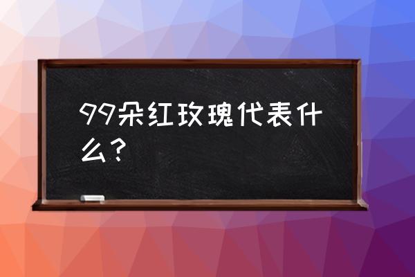 99朵玫瑰 99朵红玫瑰代表什么？