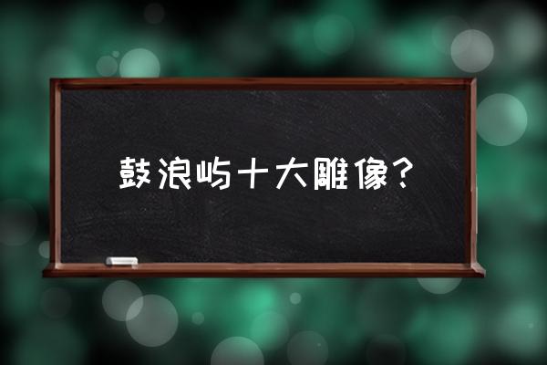 厦门国际会议中心景观 鼓浪屿十大雕像？