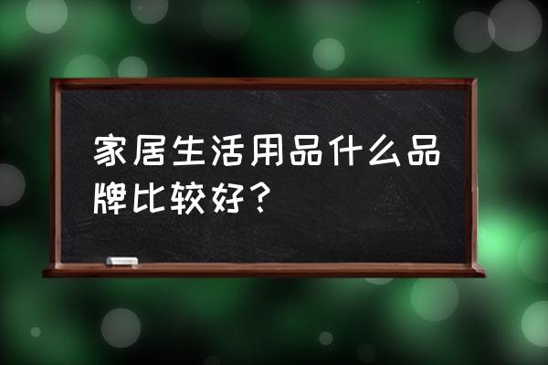 家居生活用品有哪些品牌 家居生活用品什么品牌比较好？