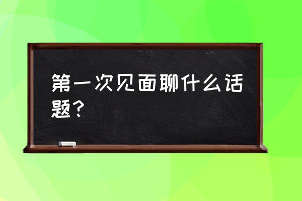 初次见面聊天话题 第一次见面聊什么话题？