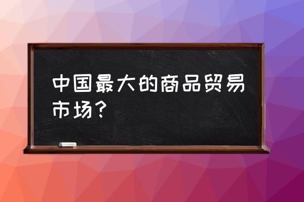 中国最大贸易市场 中国最大的商品贸易市场？