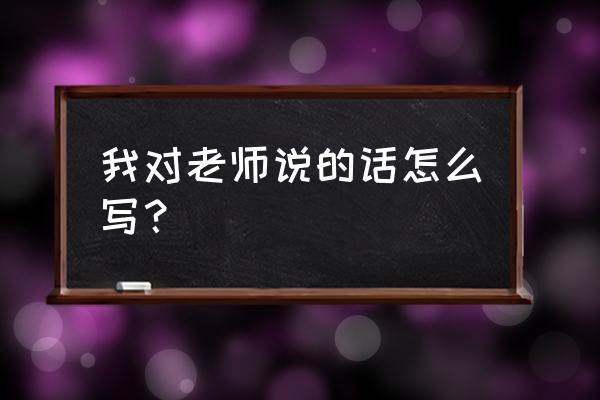 我对老师说的话 我对老师说的话怎么写？