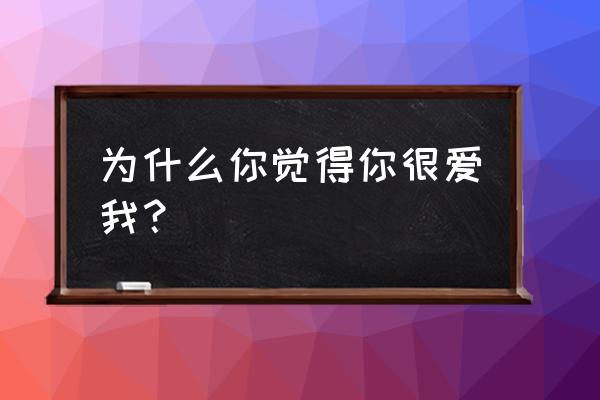 感觉你是爱我的 为什么你觉得你很爱我？