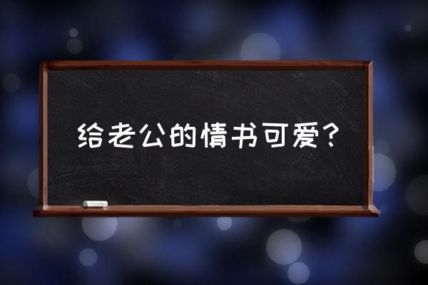 给老公的情书经典情书 给老公的情书可爱？