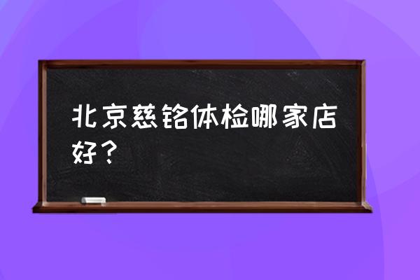 北京慈铭体检中心 北京慈铭体检哪家店好？