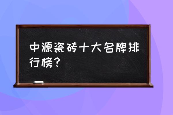 新中源陶瓷排名第几 中源瓷砖十大名牌排行榜？