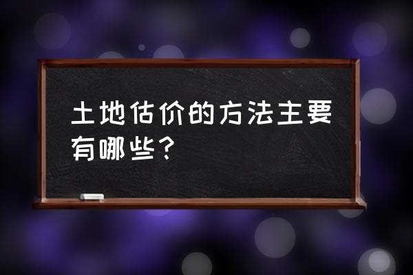 土地估价方法 土地估价的方法主要有哪些？