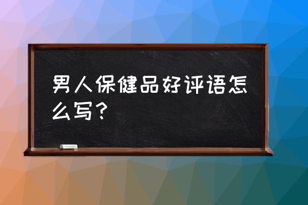 男人保健品哪个好 男人保健品好评语怎么写？