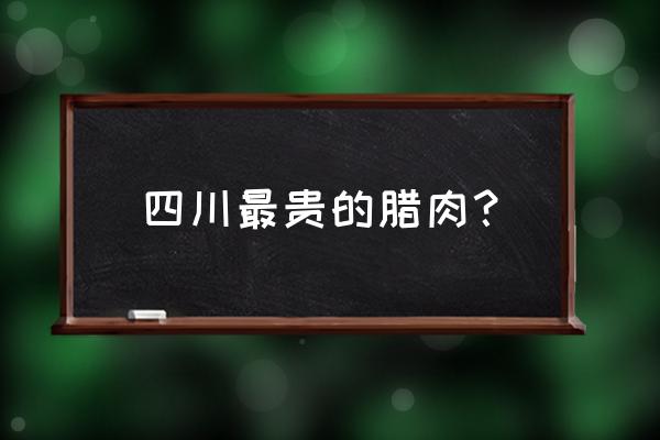 四川腊肉多少钱一斤 四川最贵的腊肉？