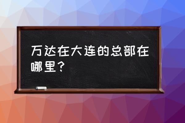 大连万达商业地产 万达在大连的总部在哪里？