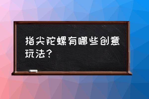 圆盘指尖陀螺玩法 指尖陀螺有哪些创意玩法？