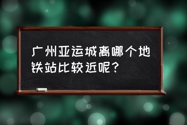 广州亚运地铁 广州亚运城离哪个地铁站比较近呢？