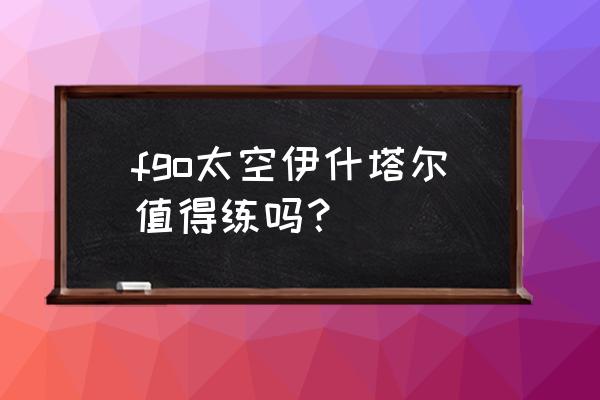 fgo太空伊什塔尔 fgo太空伊什塔尔值得练吗？