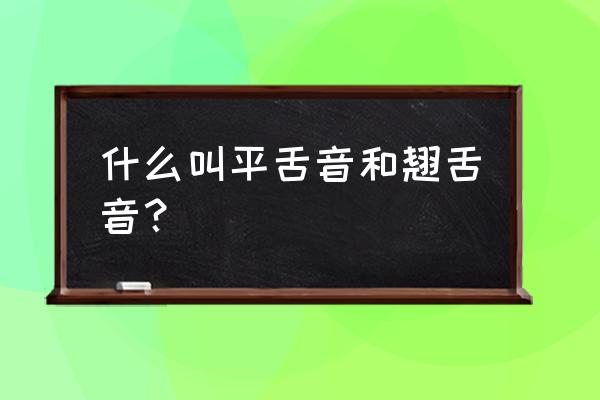 那是平舌音那是翘舌音 什么叫平舌音和翘舌音？