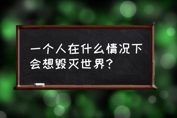 有人想毁灭这个世界吗 一个人在什么情况下会想毁灭世界？