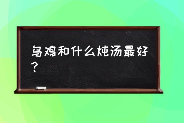 乌鸡和什么炖汤最好 乌鸡和什么炖汤最好？