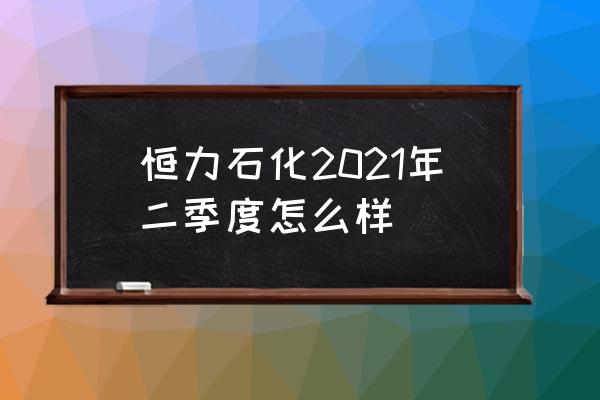 大连恒力石化最新消息 恒力石化2021年二季度怎么样