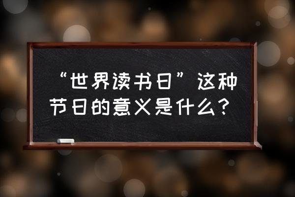 世界读书日的意义 “世界读书日”这种节日的意义是什么？