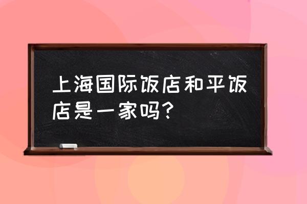 上海国际饭店在哪个区 上海国际饭店和平饭店是一家吗？