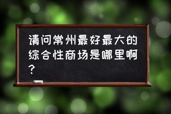 常州大型购物中心 请问常州最好最大的综合性商场是哪里啊？