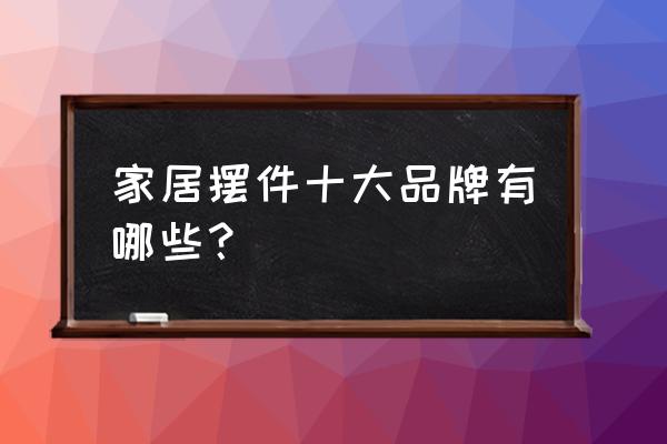 家居装饰品摆件店 家居摆件十大品牌有哪些？