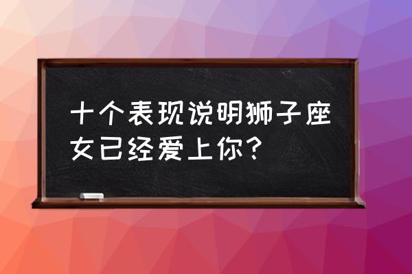 狮子座女喜欢你的暗示 十个表现说明狮子座女已经爱上你？