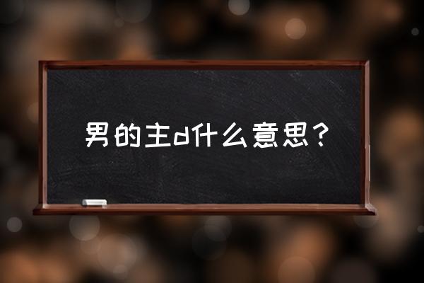 男友主是啥意思 男的主d什么意思？