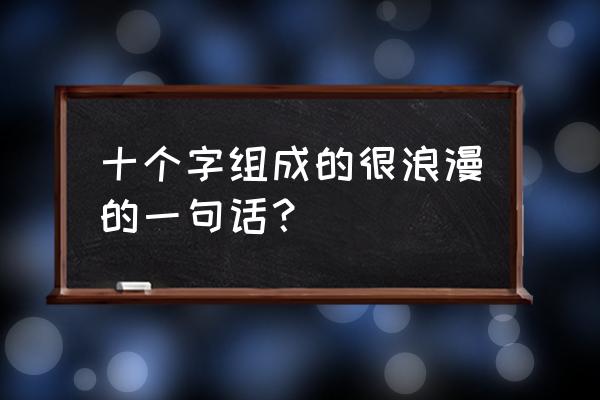 浪漫语句十个字 十个字组成的很浪漫的一句话？