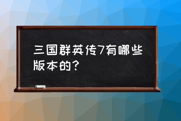 三国群英7百科 三国群英传7有哪些版本的？