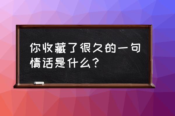 最后一次相亲by月亮出来了 你收藏了很久的一句情话是什么？