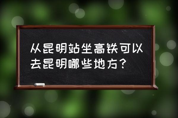 昆明火车站到昆明世纪城 从昆明站坐高铁可以去昆明哪些地方？