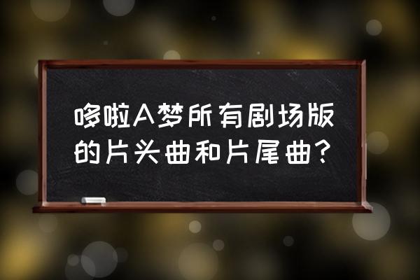 哆啦a梦大雄梦幻三剑 哆啦A梦所有剧场版的片头曲和片尾曲？