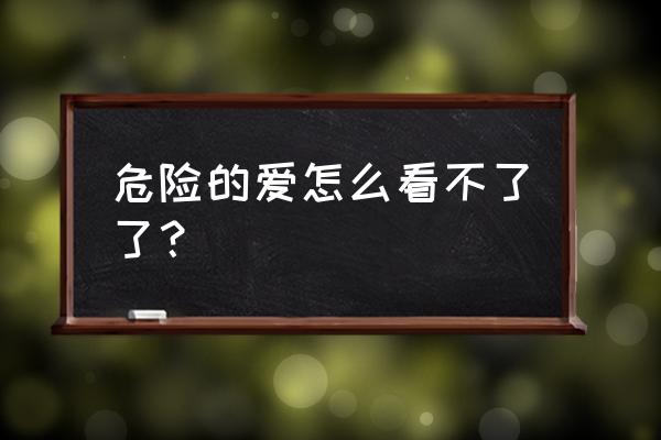 交换那么危险的爱 危险的爱怎么看不了了？