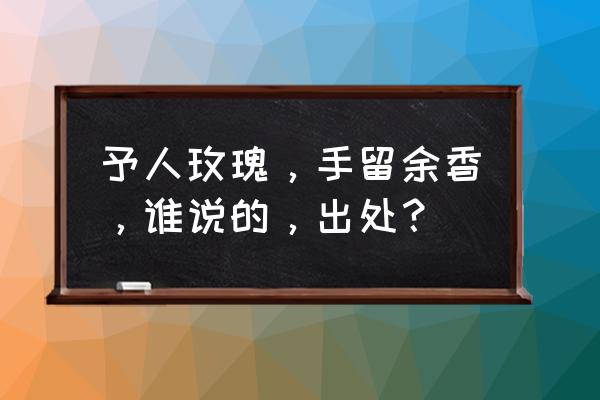 予人玫瑰手留余香出处 予人玫瑰，手留余香，谁说的，出处？