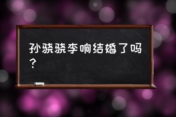 李响和孙骁骁的爱情 孙骁骁李响结婚了吗？