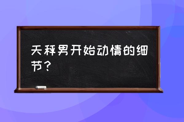 天秤男开始动情的细节 天秤男开始动情的细节？