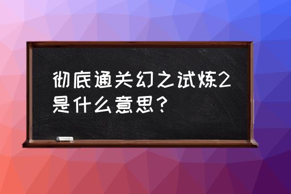 幻之试炼2 彻底通关幻之试炼2是什么意思？