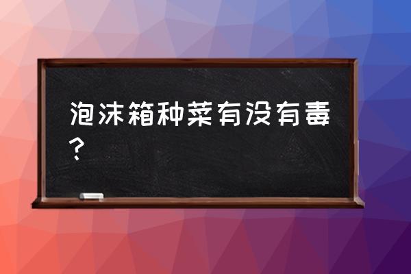 泡沫箱种出来的菜有毒吗 泡沫箱种菜有没有毒？