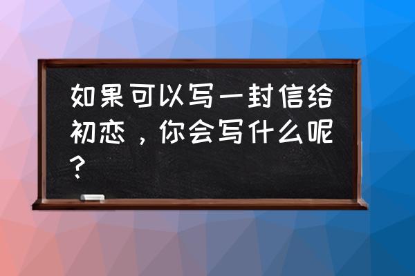 写给曾经初恋的一封信 如果可以写一封信给初恋，你会写什么呢？