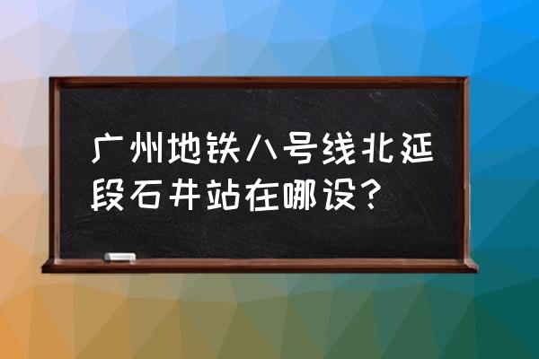 广州地铁8号线北延段站点 广州地铁八号线北延段石井站在哪设？