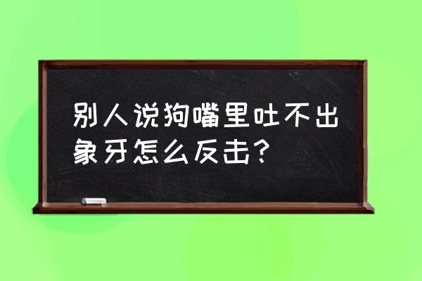 狗嘴吐不出象牙怎么接 别人说狗嘴里吐不出象牙怎么反击？