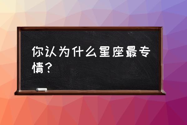 痴情到极致的星座 你认为什么星座最专情？