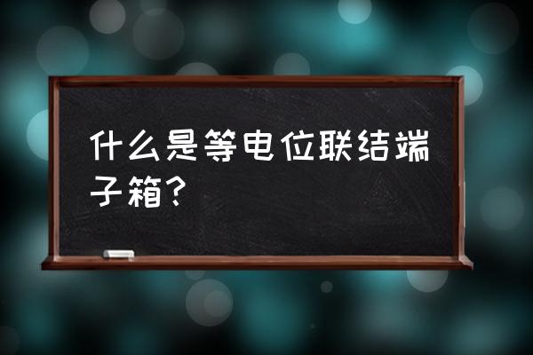 总等电位端子箱 什么是等电位联结端子箱？