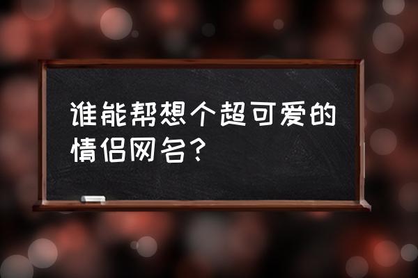 好听可爱的qq情侣昵称 谁能帮想个超可爱的情侣网名？