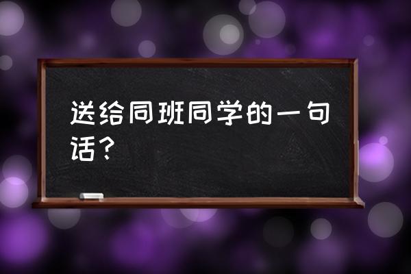 同学我想对你说一句话 送给同班同学的一句话？