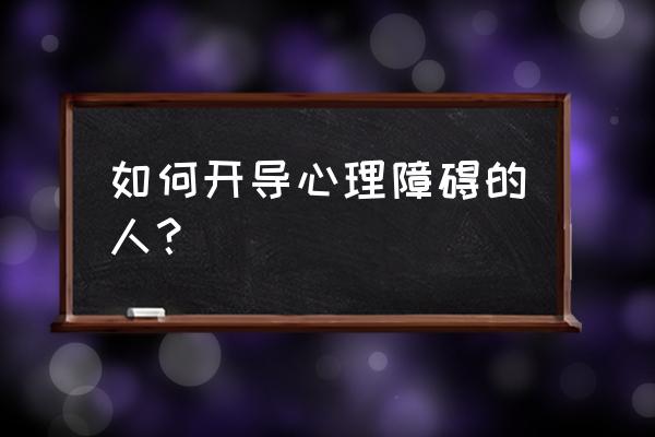 如何帮助他人克服心理障碍 如何开导心理障碍的人？