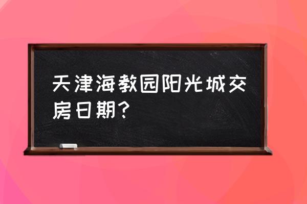 2020年天津交房表 天津海教园阳光城交房日期？