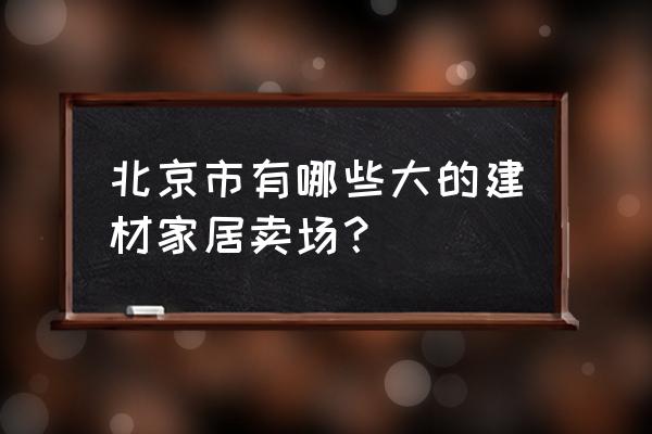 北京有哪些有名的建材城 北京市有哪些大的建材家居卖场？