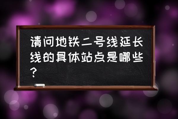 地铁2号线延长线站点 请问地铁二号线延长线的具体站点是哪些？